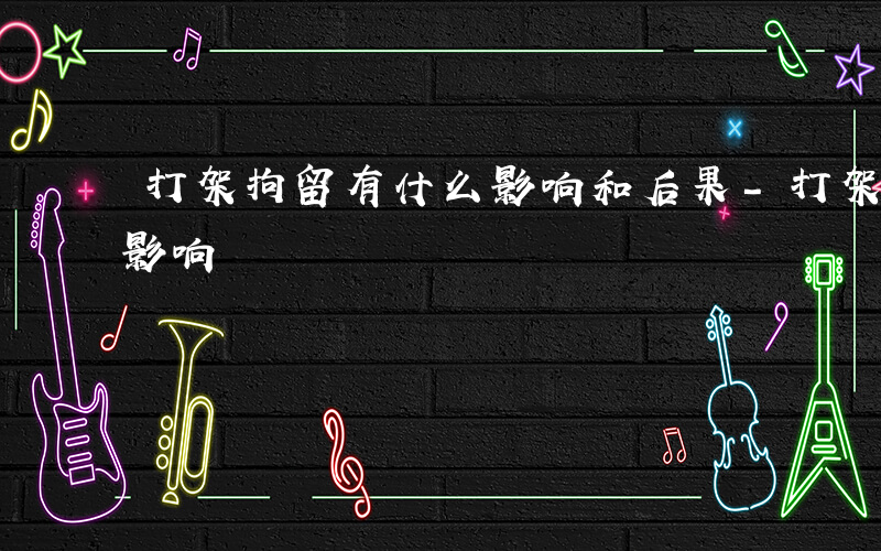 打架拘留有什么影响和后果-打架拘留有什么影响