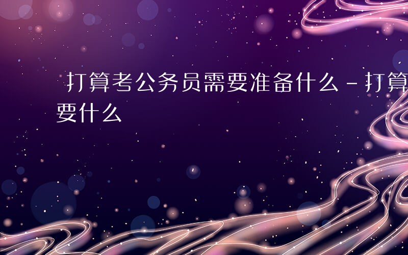 打算考公务员需要准备什么-打算考公务员需要什么