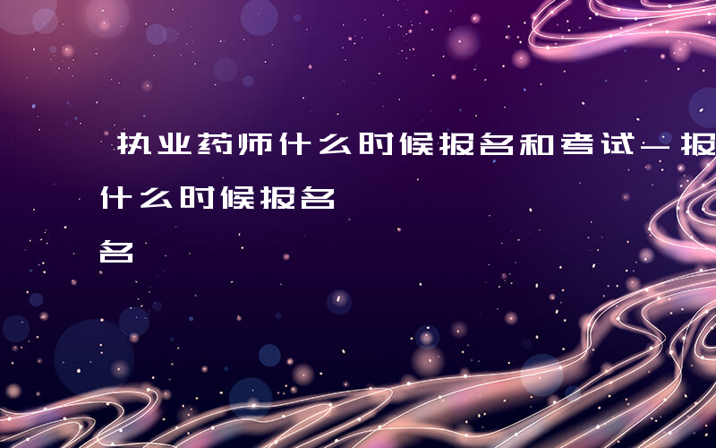 执业药师什么时候报名和考试-报考执业药师什么时候报名