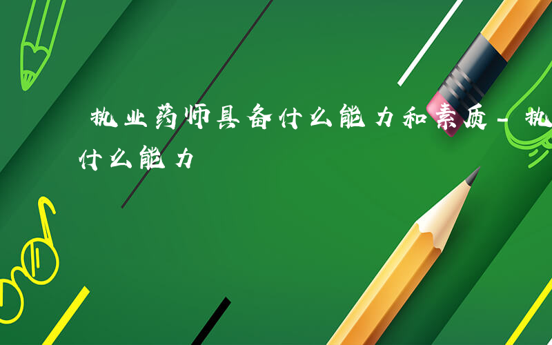 执业药师具备什么能力和素质-执业药师具备什么能力