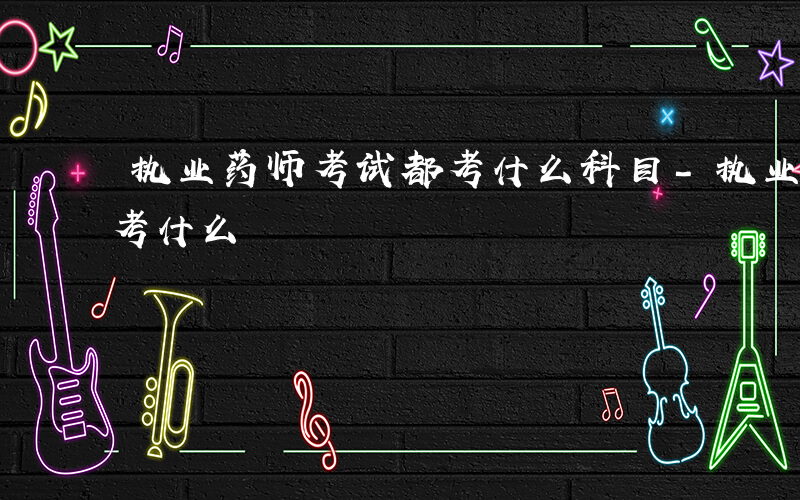 执业药师考试都考什么科目-执业药师考试都考什么