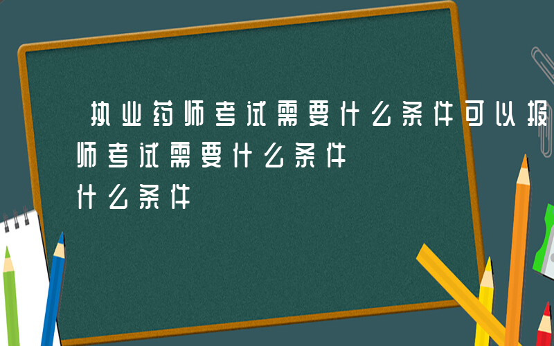 执业药师考试需要什么条件可以报名-执业药师考试需要什么条件