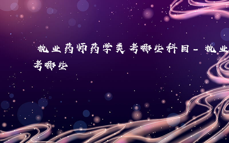 执业药师药学类考哪些科目-执业药师药学类考哪些