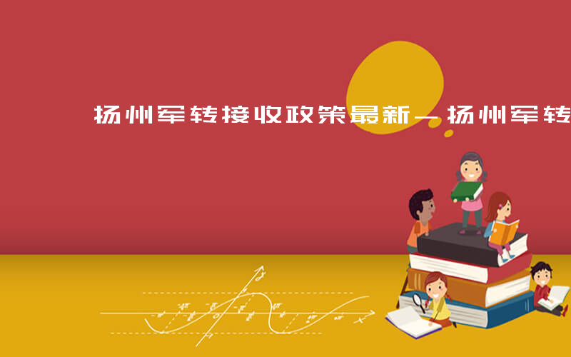 扬州军转接收政策最新-扬州军转有哪些岗位
