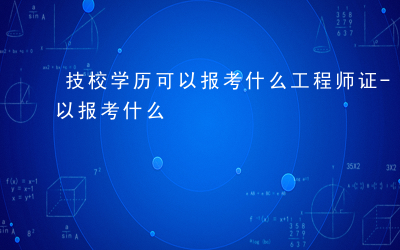 技校学历可以报考什么工程师证-技校学历可以报考什么