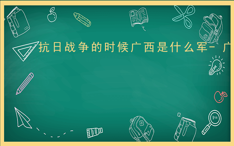 抗日战争的时候广西是什么军-广西是什么军