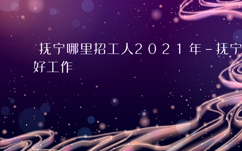 抚宁哪里招工人2021年-抚宁最近有什么好工作