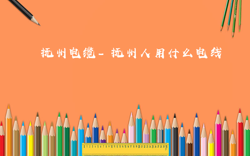 抚州电缆-抚州人用什么电线