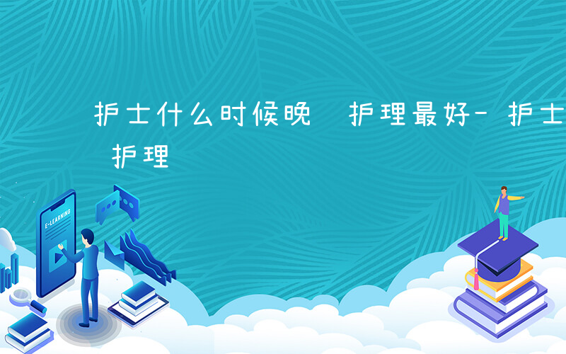 护士什么时候晚间护理最好-护士什么时候晚间护理