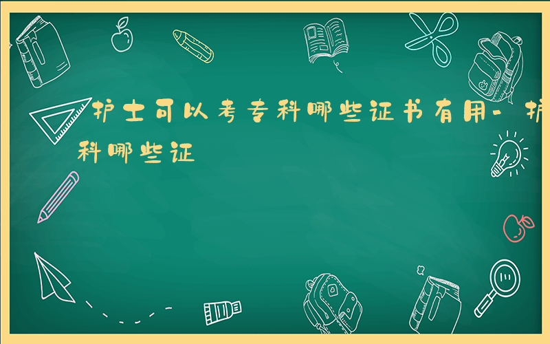 护士可以考专科哪些证书有用-护士可以考专科哪些证