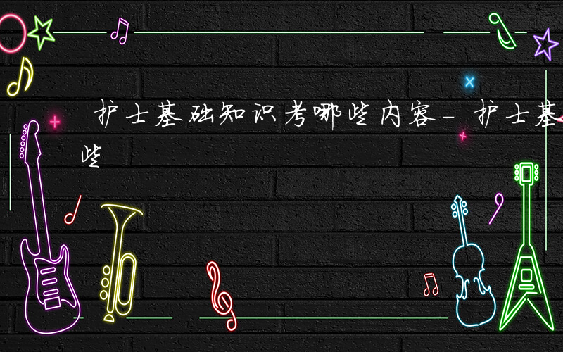 护士基础知识考哪些内容-护士基础知识考哪些