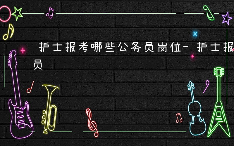 护士报考哪些公务员岗位-护士报考哪些公务员