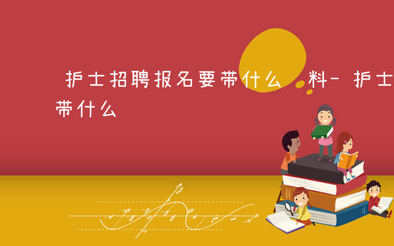 护士招聘报名要带什么资料-护士招聘报名要带什么