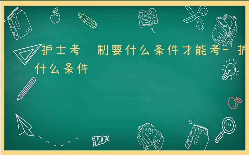 护士考编制要什么条件才能考-护士考编制要什么条件