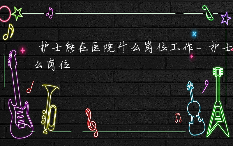 护士能在医院什么岗位工作-护士能在医院什么岗位