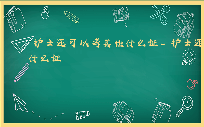 护士还可以考其他什么证-护士还可以考其它什么证