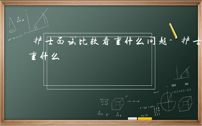 护士面试比较看重什么问题-护士面试比较看重什么