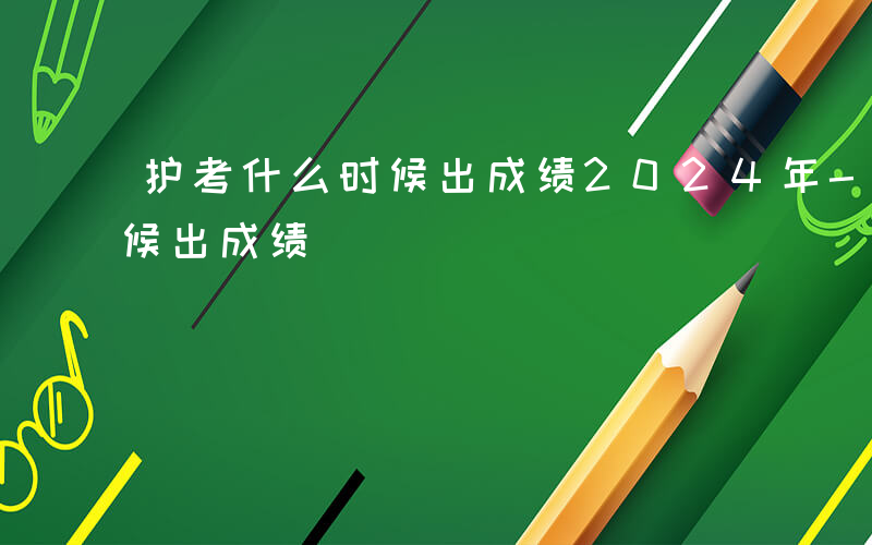 护考什么时候出成绩2024年-护考什么时候出成绩