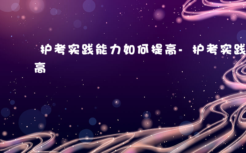 护考实践能力如何提高-护考实践能力如何提高