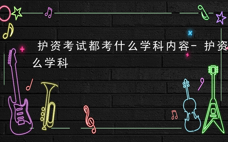 护资考试都考什么学科内容-护资考试都考什么学科