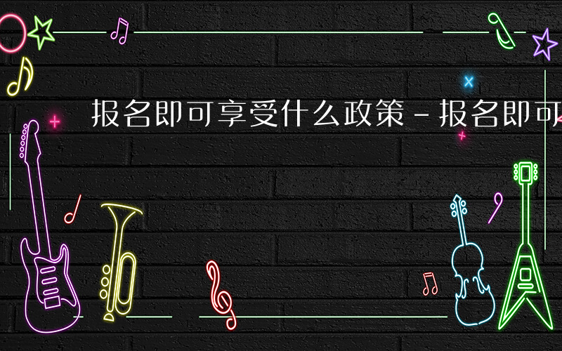报名即可享受什么政策-报名即可享受什么