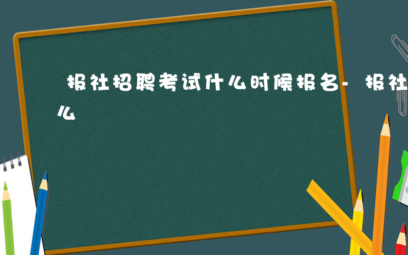 报社招聘考试什么时候报名-报社招聘考试什么