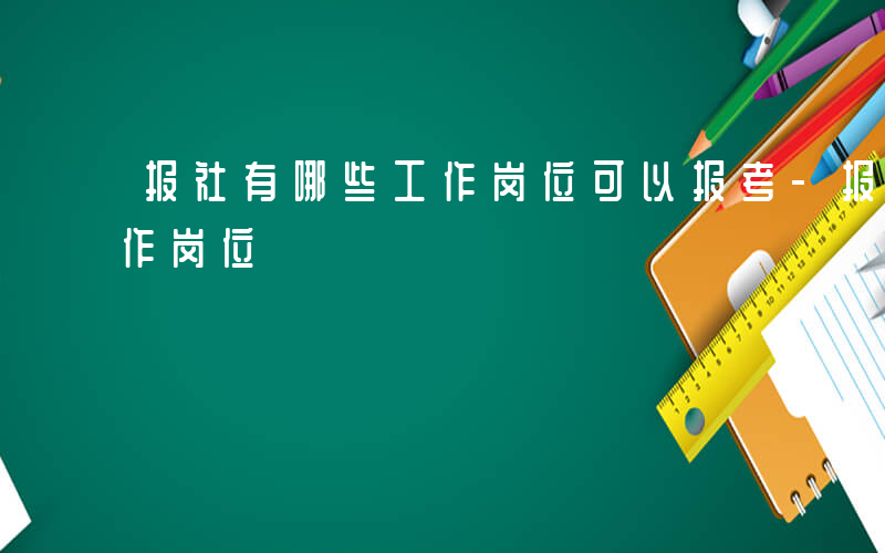 报社有哪些工作岗位可以报考-报社有哪些工作岗位