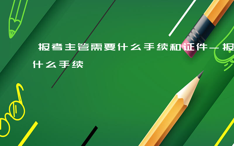 报考主管需要什么手续和证件-报考主管需要什么手续