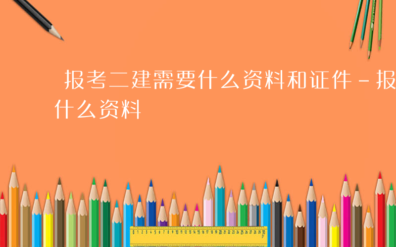 报考二建需要什么资料和证件-报考二建需要什么资料