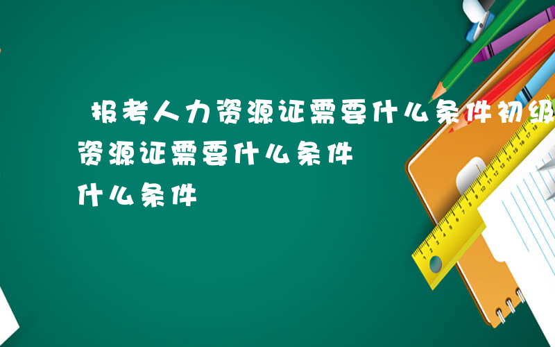 报考人力资源证需要什么条件初级-报考人力资源证需要什么条件