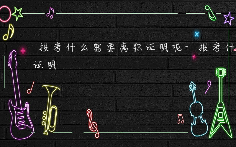 报考什么需要离职证明呢-报考什么需要离职证明