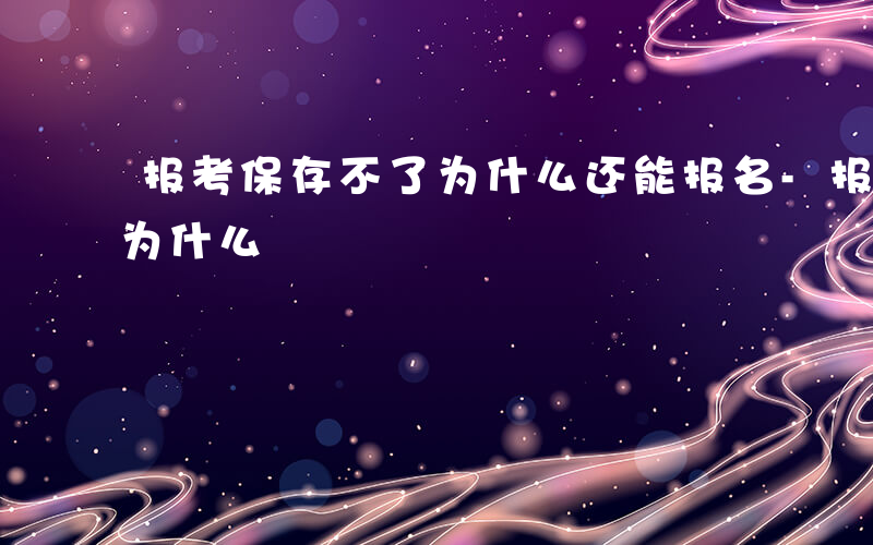 报考保存不了为什么还能报名-报考保存不了为什么