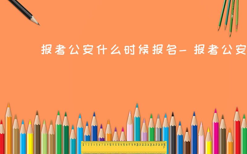 报考公安什么时候报名-报考公安什么时候报