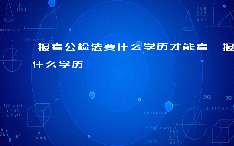 报考公检法要什么学历才能考-报考公检法要什么学历
