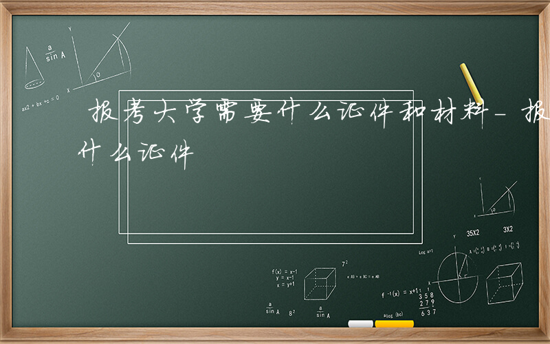 报考大学需要什么证件和材料-报考大学需要什么证件