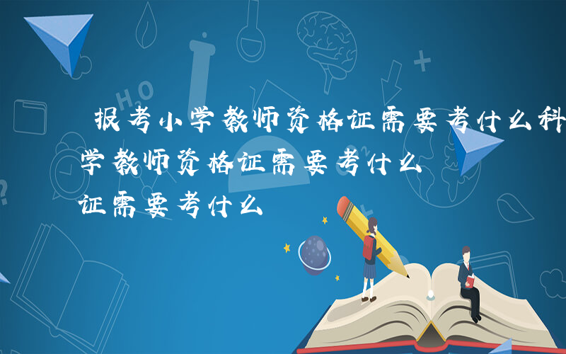 报考小学教师资格证需要考什么科目-报考小学教师资格证需要考什么