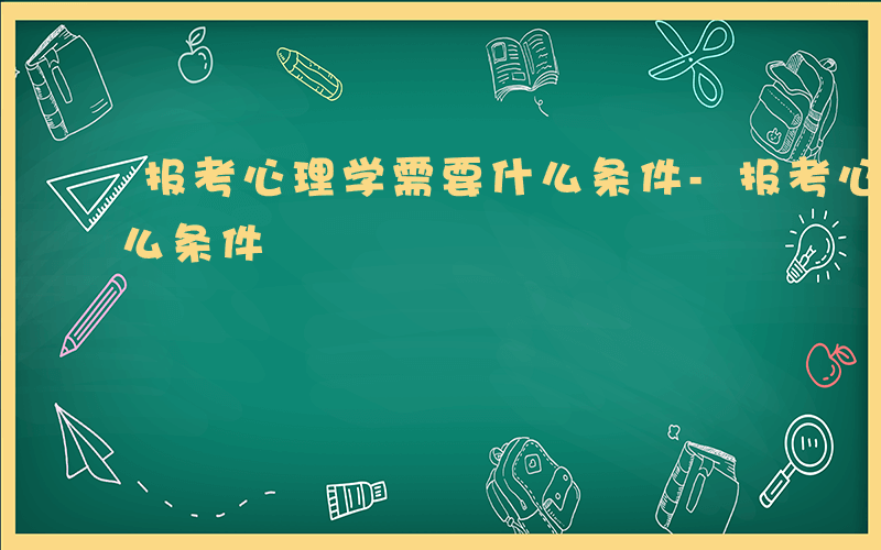 报考心理学需要什么条件-报考心理学需要什么条件