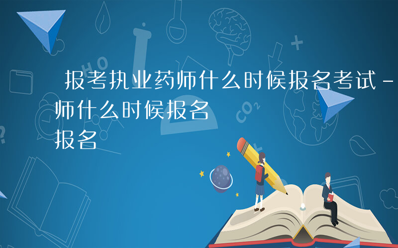 报考执业药师什么时候报名考试-报考执业药师什么时候报名