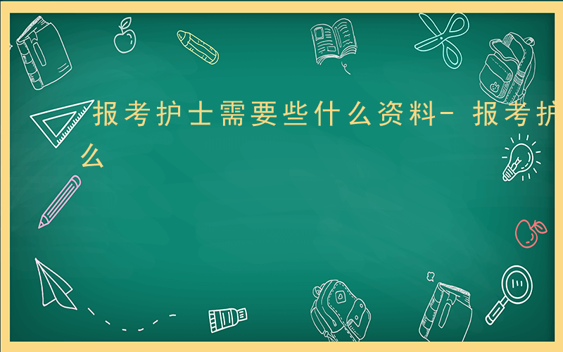 报考护士需要些什么资料-报考护士需要些什么