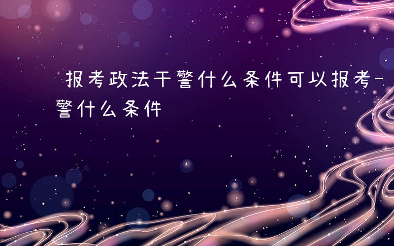 报考政法干警什么条件可以报考-报考政法干警什么条件