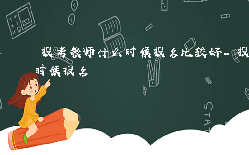 报考教师什么时候报名比较好-报考教师什么时候报名