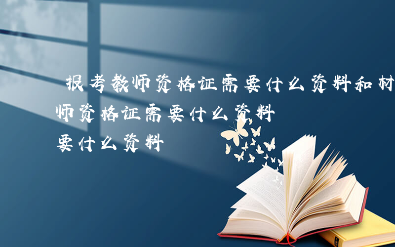 报考教师资格证需要什么资料和材料-报考教师资格证需要什么资料