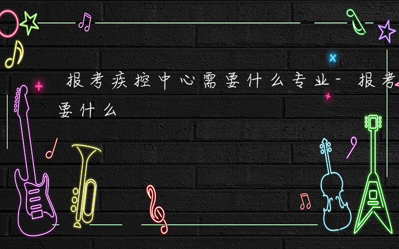 报考疾控中心需要什么专业-报考疾控中心需要什么