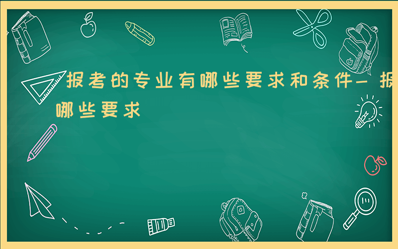 报考的专业有哪些要求和条件-报考的专业有哪些要求