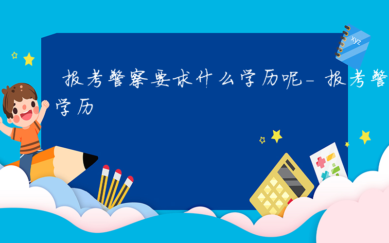报考警察要求什么学历呢-报考警察要求什么学历