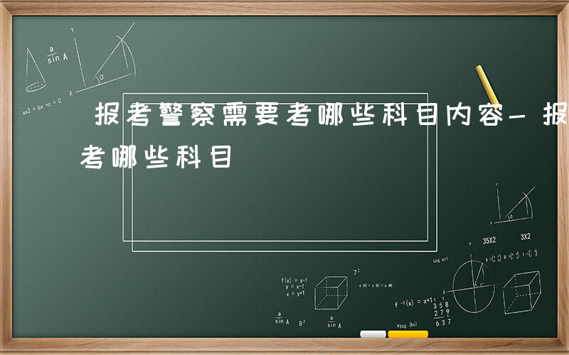 报考警察需要考哪些科目内容-报考警察需要考哪些科目