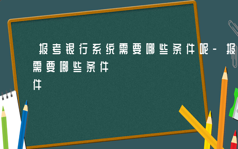 报考银行系统需要哪些条件呢-报考银行系统需要哪些条件