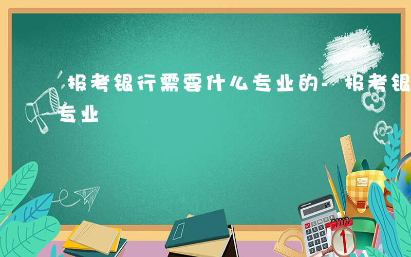 报考银行需要什么专业的-报考银行需要什么专业