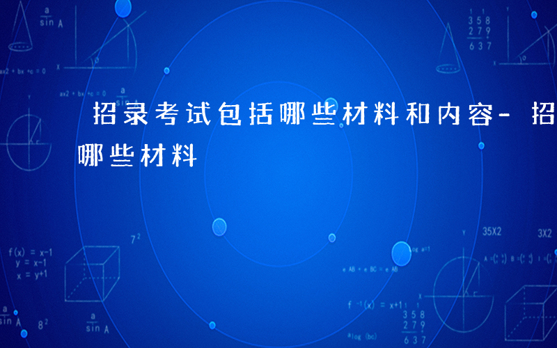 招录考试包括哪些材料和内容-招录考试包括哪些材料