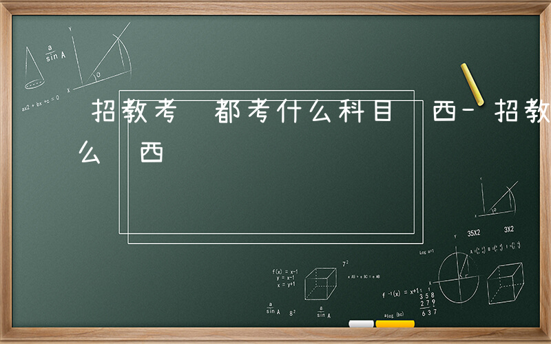 招教考试都考什么科目陕西-招教考试都考什么陕西